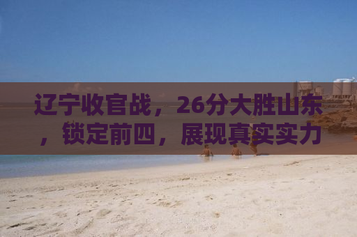 辽宁收官战，26分大胜山东，锁定前四，展现真实实力