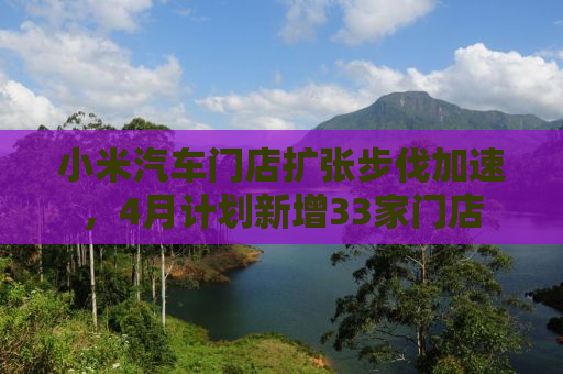 小米汽车门店扩张步伐加速，4月计划新增33家门店