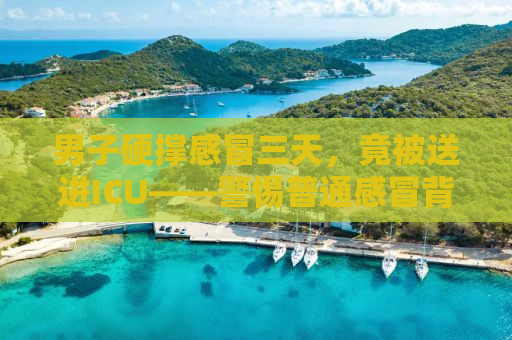 男子硬撑感冒三天，竟被送进ICU——警惕普通感冒背后的危机