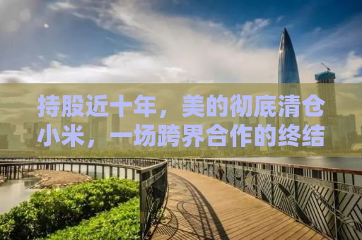 持股近十年，美的彻底清仓小米，一场跨界合作的终结与未来展望