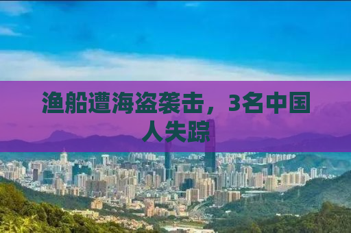渔船遭海盗袭击，3名中国人失踪