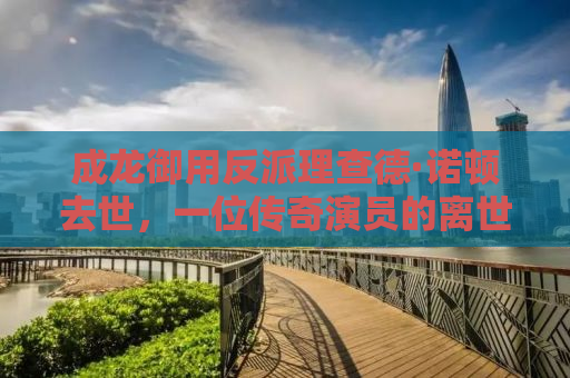 成龙御用反派理查德·诺顿去世，一位传奇演员的离世，留下的无尽思考与感慨