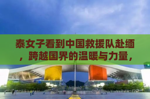 泰女子看到中国救援队赴缅，跨越国界的温暖与力量，我要哭了