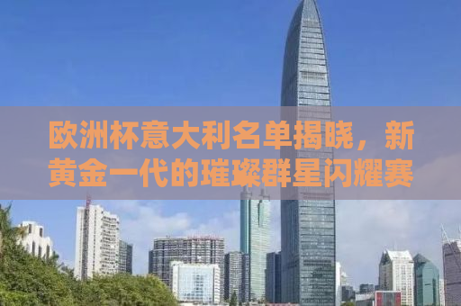 欧洲杯意大利名单揭晓，新黄金一代的璀璨群星闪耀赛场