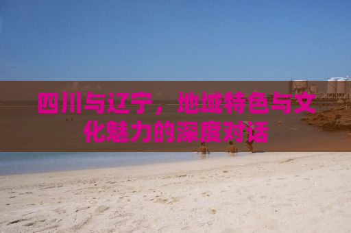 四川与辽宁，地域特色与文化魅力的深度对话