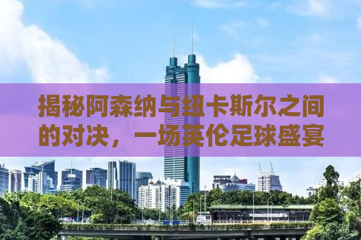 揭秘阿森纳与纽卡斯尔之间的对决，一场英伦足球盛宴的剖析