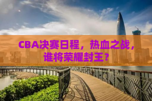 CBA决赛日程，热血之战，谁将荣耀封王？