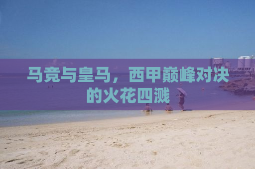 马竞与皇马，西甲巅峰对决的火花四溅