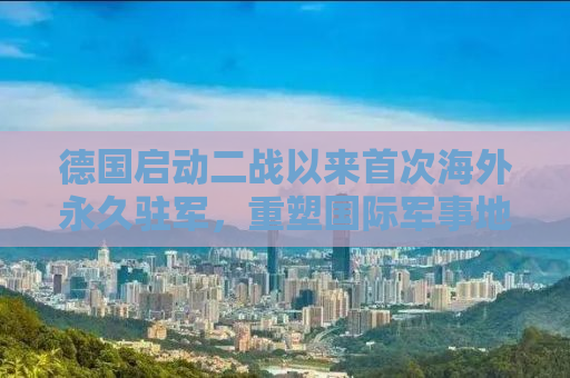 德国启动二战以来首次海外永久驻军，重塑国际军事地位与战略考量