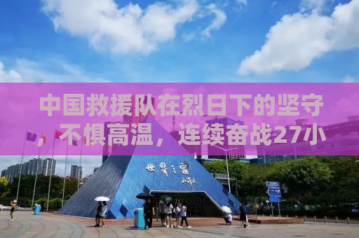 中国救援队在烈日下的坚守，不惧高温，连续奋战27小时