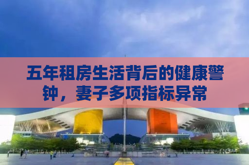 五年租房生活背后的健康警钟，妻子多项指标异常