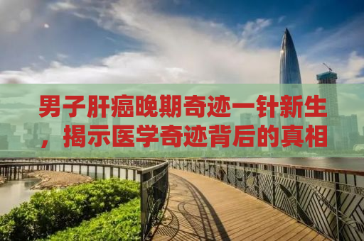 男子肝癌晚期奇迹一针新生，揭示医学奇迹背后的真相