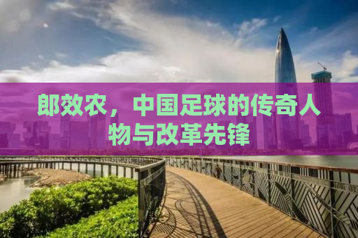 郎效农，中国足球的传奇人物与改革先锋