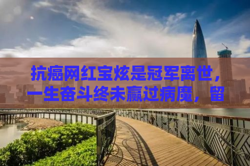 抗癌网红宝炫是冠军离世，一生奋斗终未赢过病魔，留下无尽遗憾与思考