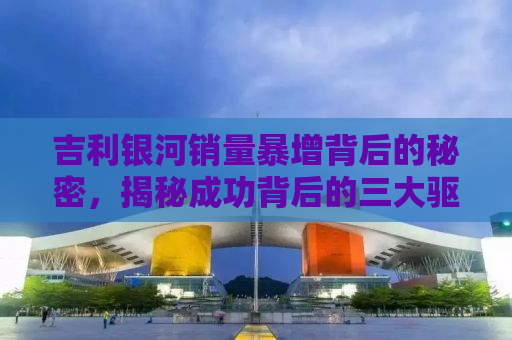 吉利银河销量暴增背后的秘密，揭秘成功背后的三大驱动力
