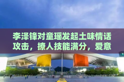 李泽锋对童瑶发起土味情话攻击，撩人技能满分，爱意浓浓！