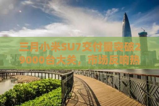 三月小米SU7交付量突破29000台大关，市场反响热烈，未来展望令人期待