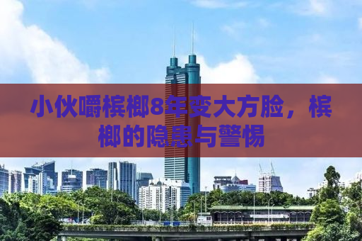 小伙嚼槟榔8年变大方脸，槟榔的隐患与警惕