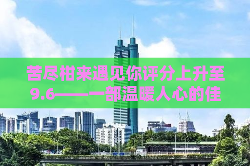 苦尽柑来遇见你评分上升至9.6——一部温暖人心的佳作