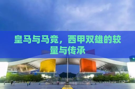 皇马与马竞，西甲双雄的较量与传承