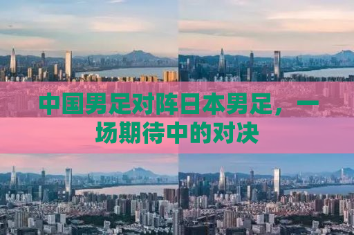 中国男足对阵日本男足，一场期待中的对决