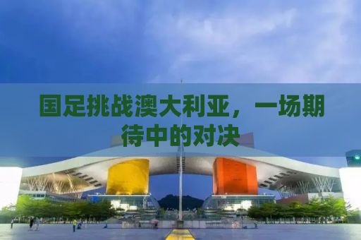 国足挑战澳大利亚，一场期待中的对决