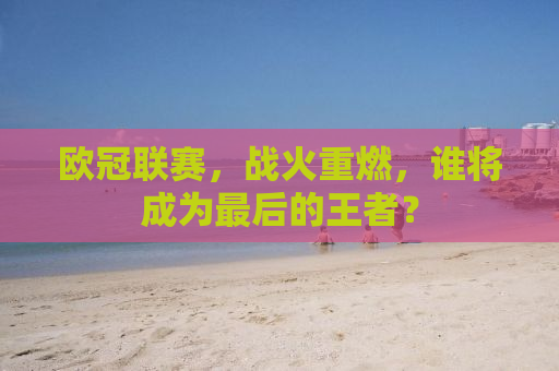 欧冠联赛，战火重燃，谁将成为最后的王者？