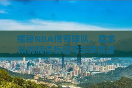 揭秘NBA传奇球队，魔术队的辉煌历程与未来展望