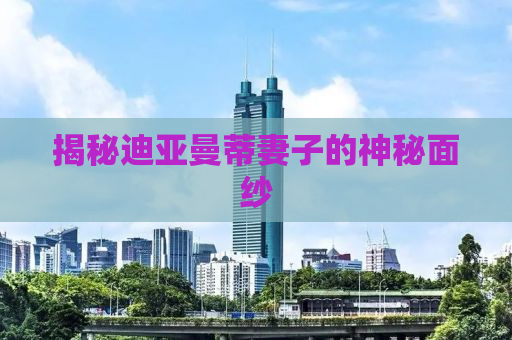 揭秘迪亚曼蒂妻子的神秘面纱