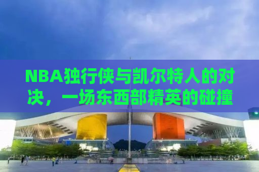 NBA独行侠与凯尔特人的对决，一场东西部精英的碰撞