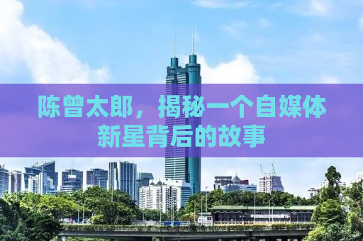 陈曾太郎，揭秘一个自媒体新星背后的故事