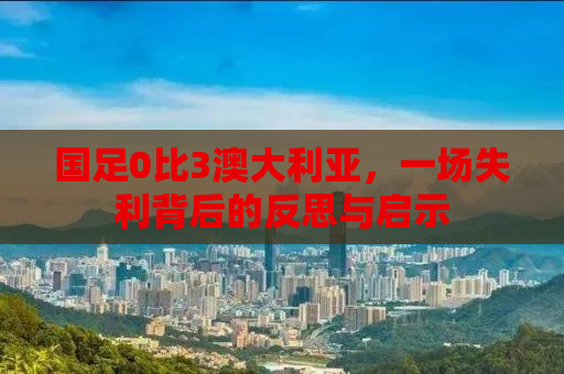 国足0比3澳大利亚，一场失利背后的反思与启示