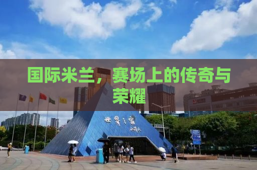 国际米兰，赛场上的传奇与荣耀