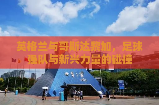 英格兰与哥斯达黎加，足球强队与新兴力量的碰撞