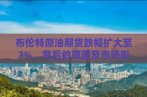 布伦特原油期货跌幅扩大至7%，背后的原因及市场影响