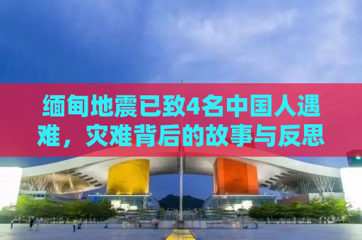缅甸地震已致4名中国人遇难，灾难背后的故事与反思