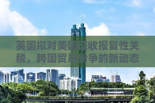英国拟对美国征收报复性关税，跨国贸易纷争的新动态