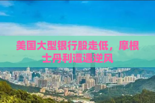 美国大型银行股走低，摩根士丹利遭遇逆风