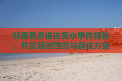 旭景苑多楼栋反水事件揭秘，开发商的回应与解决方案
