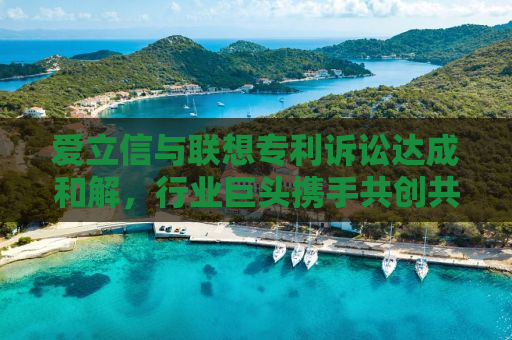 爱立信与联想专利诉讼达成和解，行业巨头携手共创共赢局面