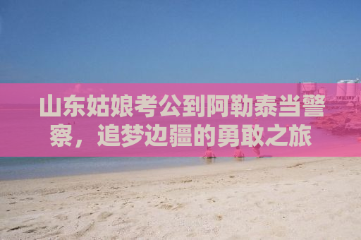 山东姑娘考公到阿勒泰当警察，追梦边疆的勇敢之旅