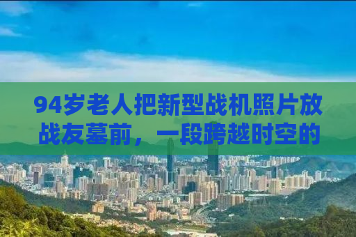 94岁老人把新型战机照片放战友墓前，一段跨越时空的军旅情怀
