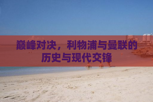 巅峰对决，利物浦与曼联的历史与现代交锋