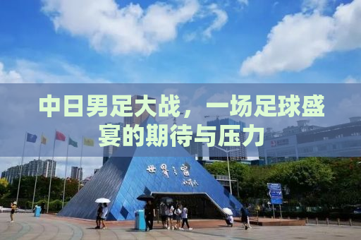中日男足大战，一场足球盛宴的期待与压力