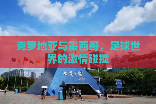克罗地亚与墨西哥，足球世界的激情碰撞