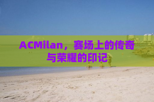 ACMilan，赛场上的传奇与荣耀的印记