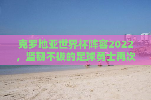克罗地亚世界杯阵容2022，坚韧不拔的足球勇士再次启航