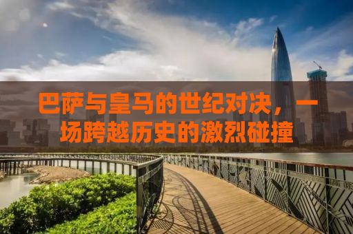 巴萨与皇马的世纪对决，一场跨越历史的激烈碰撞