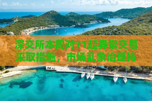 深交所本周对71起异常交易采取措施，市场乱象治理持续深化