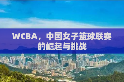 WCBA，中国女子篮球联赛的崛起与挑战